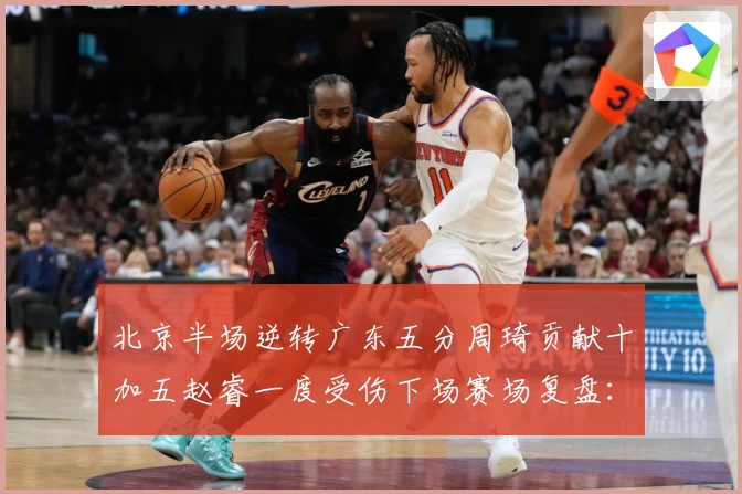 北京半场逆转广东五分周琦贡献十加五赵睿一度受伤下场赛场复盘：最新赛事动态与深度分析