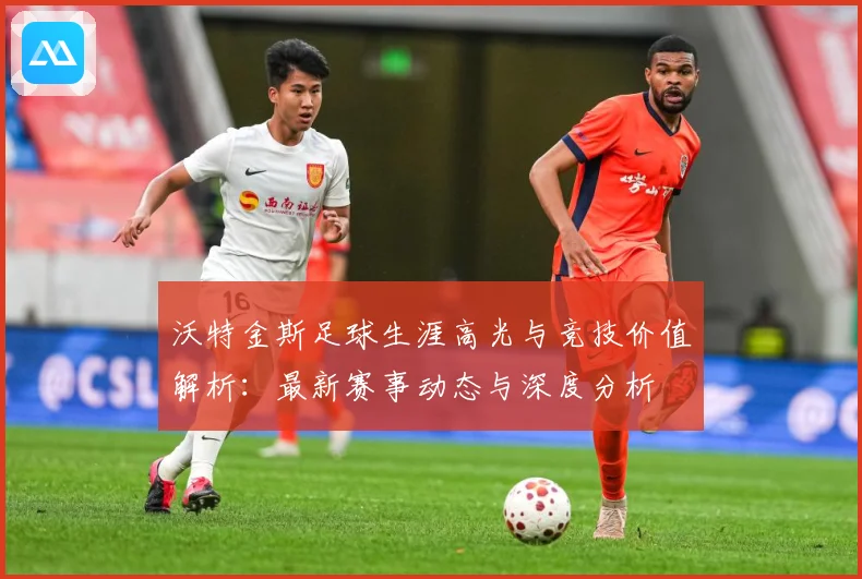 沃特金斯足球生涯高光与竞技价值解析：最新赛事动态与深度分析