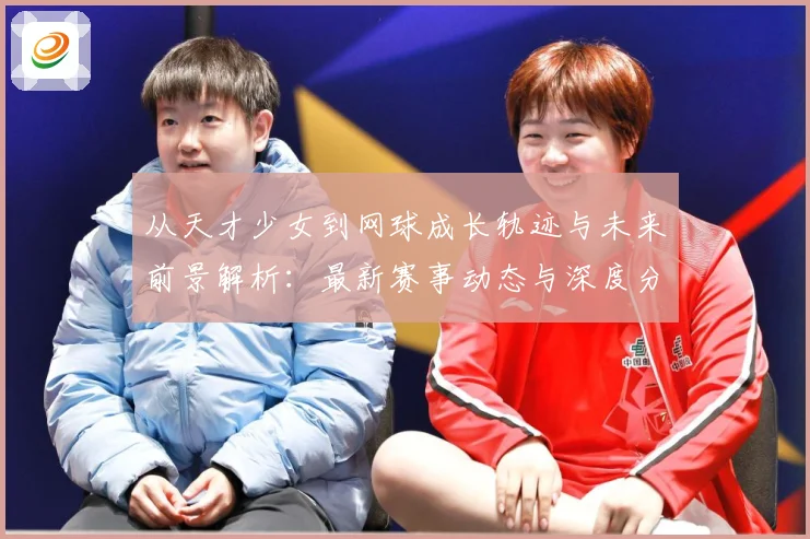 从天才少女到网球成长轨迹与未来前景解析：最新赛事动态与深度分析