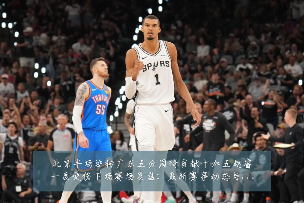 北京半场逆转广东五分周琦贡献十加五赵睿一度受伤下场赛场复盘:最新赛事动态与深度分析