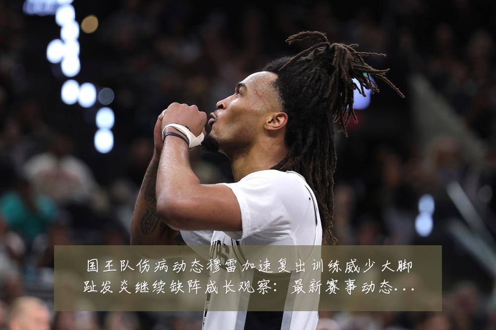 国王队伤病动态穆雷加速复出训练威少大脚趾发炎继续缺阵成长观察:最新赛事动态与深度分析