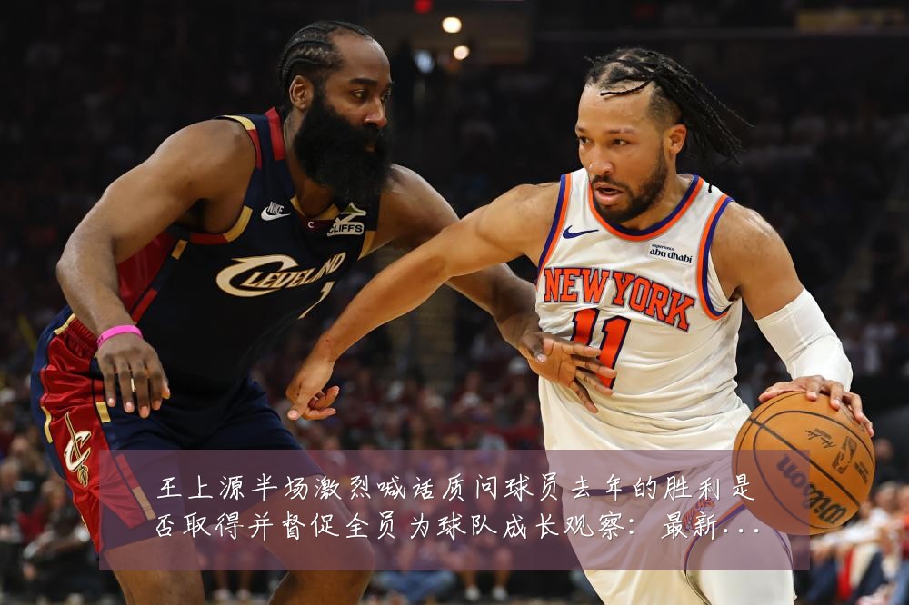 王上源半场激烈喊话质问球员去年的胜利是否取得并督促全员为球队成长观察：最新赛事动态与深度分析